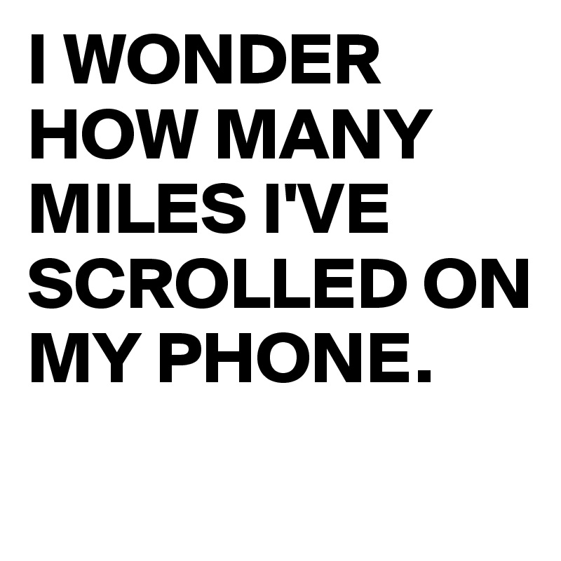 I WONDER HOW MANY MILES I'VE SCROLLED ON MY PHONE.
