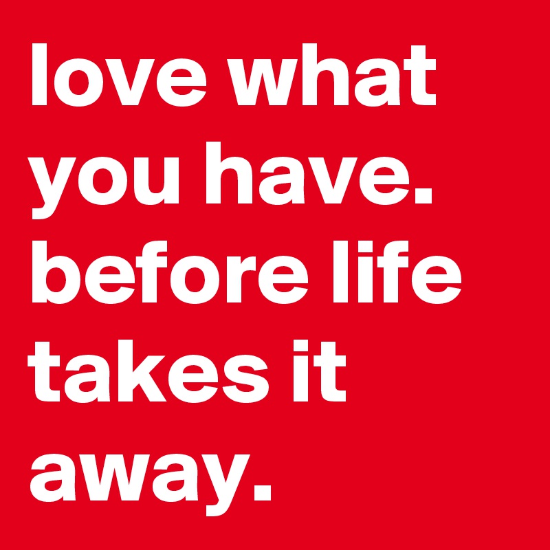 love what you have. 
before life takes it away.