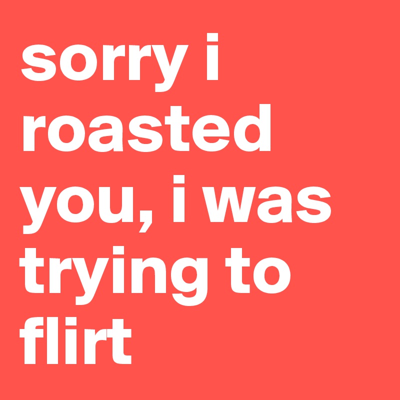 sorry i roasted you, i was trying to flirt