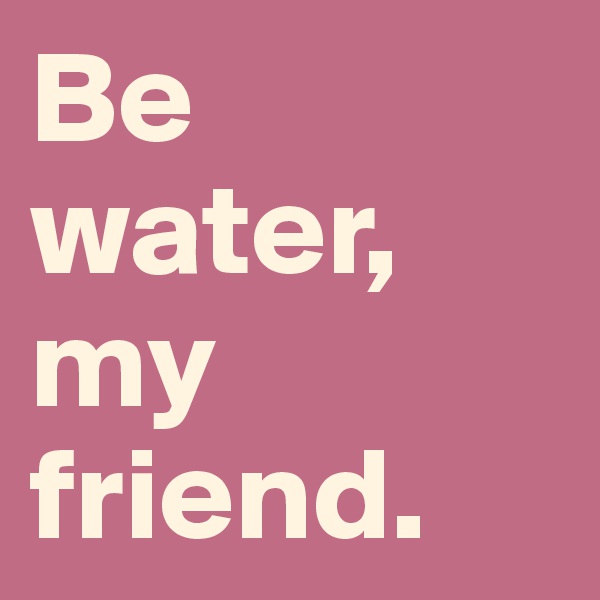Be water, my friend.