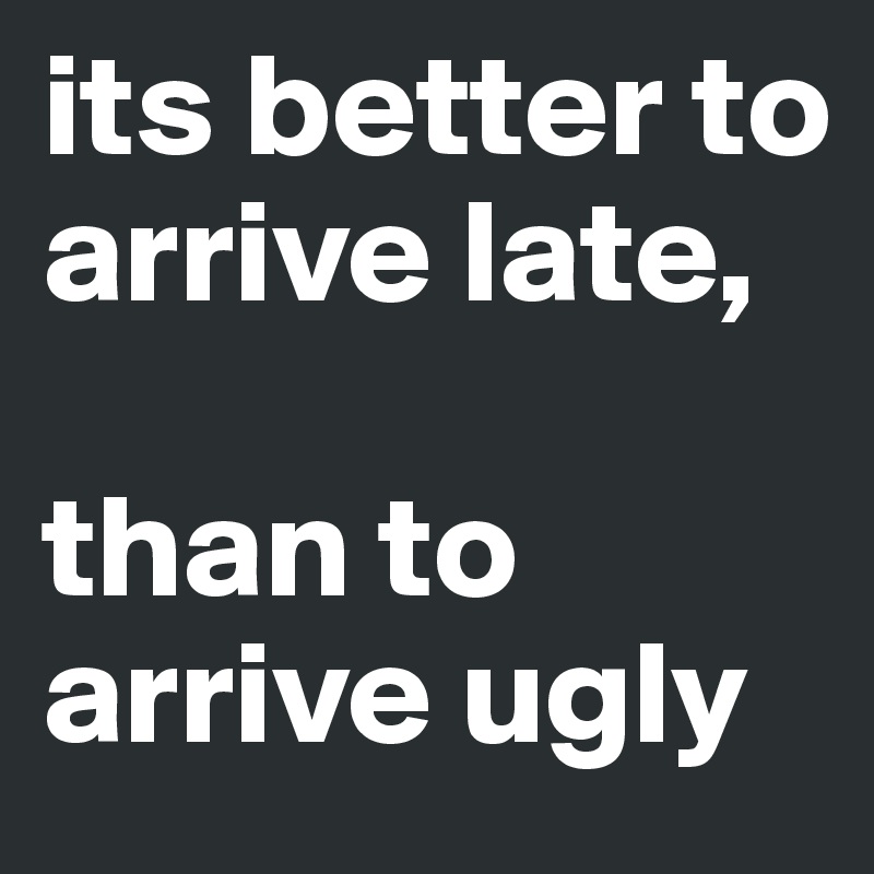 its better to arrive late,

than to arrive ugly
