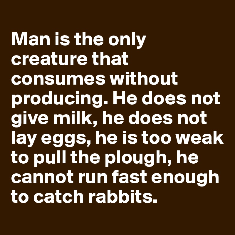 
Man is the only creature that consumes without producing. He does not give milk, he does not lay eggs, he is too weak to pull the plough, he cannot run fast enough to catch rabbits. 