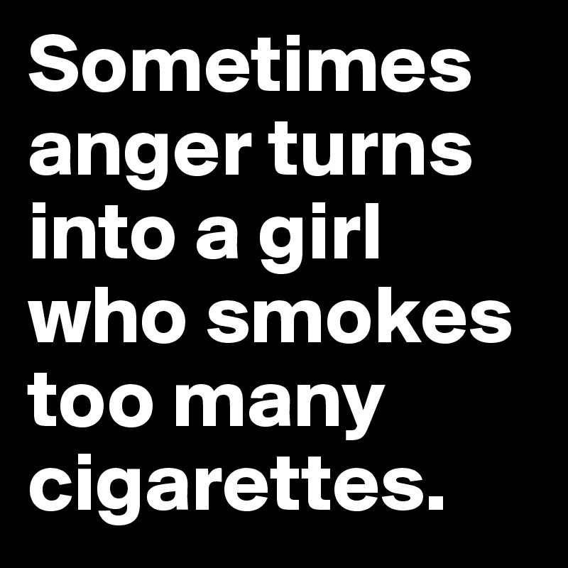 Sometimes anger turns into a girl 
who smokes too many cigarettes.
