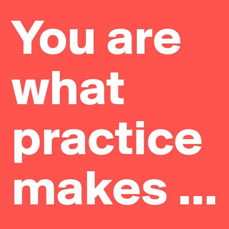You are what practice makes ...