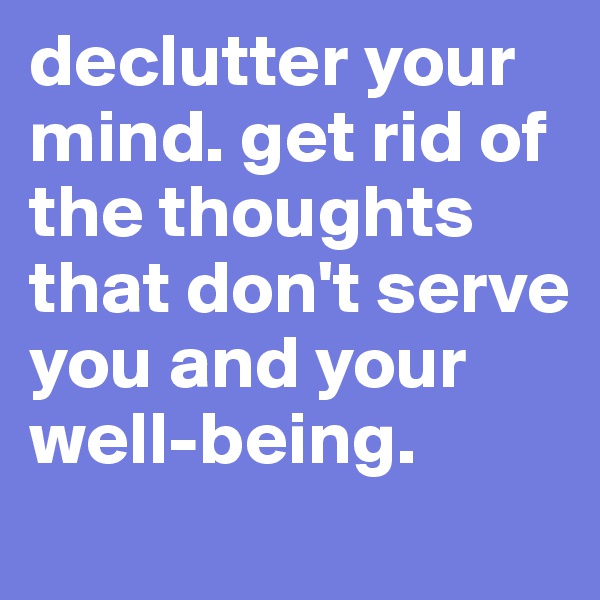 declutter your mind. get rid of the thoughts that don't serve you and your well-being. 
