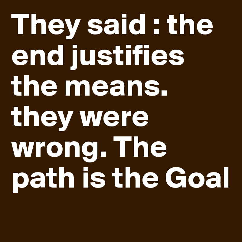 They said : the end justifies the means. they were  wrong. The path is the Goal