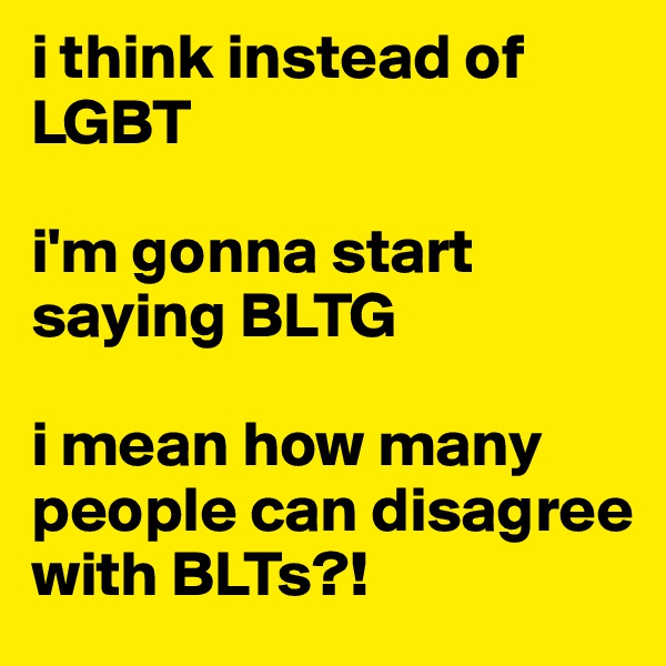 i think instead of LGBT

i'm gonna start saying BLTG

i mean how many people can disagree with BLTs?!