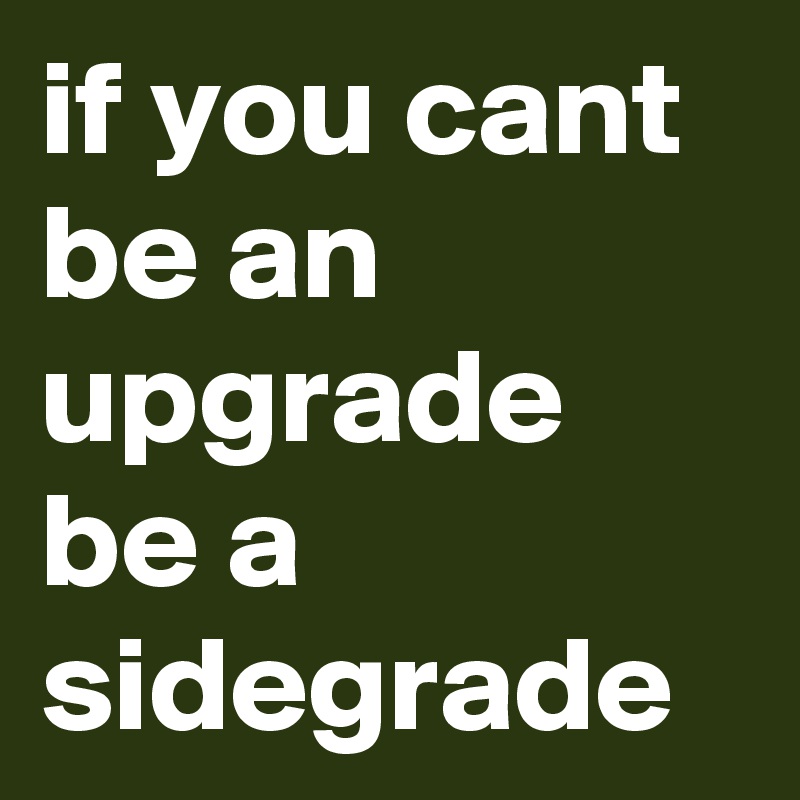 if you cant be an upgrade be a sidegrade