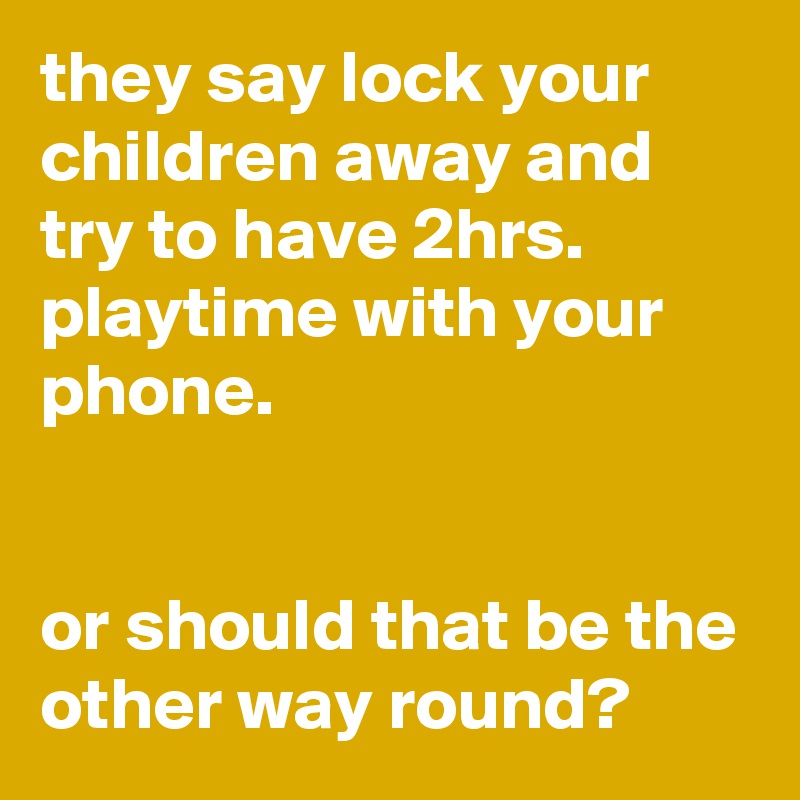 they say lock your children away and try to have 2hrs. playtime with your phone. 


or should that be the other way round?