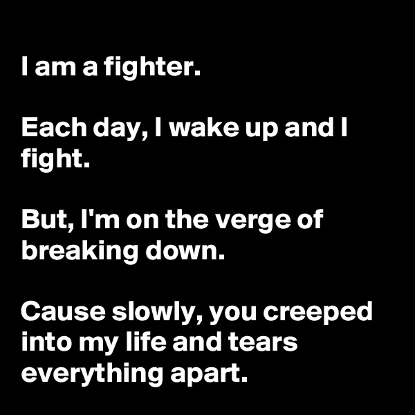 
I am a fighter.

Each day, I wake up and I fight.

But, I'm on the verge of breaking down.

Cause slowly, you creeped into my life and tears everything apart.