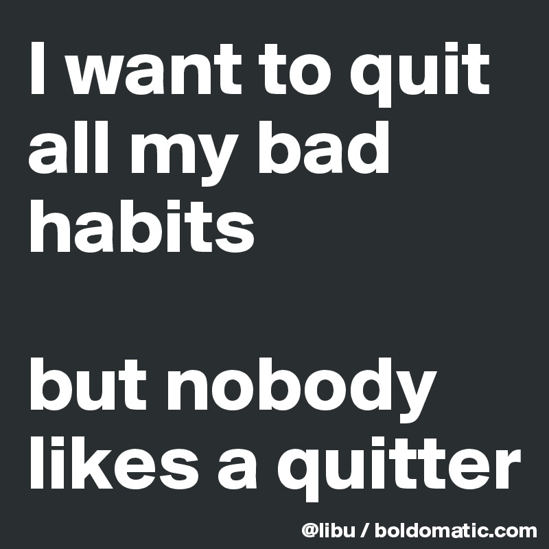 I want to quit all my bad habits

but nobody likes a quitter