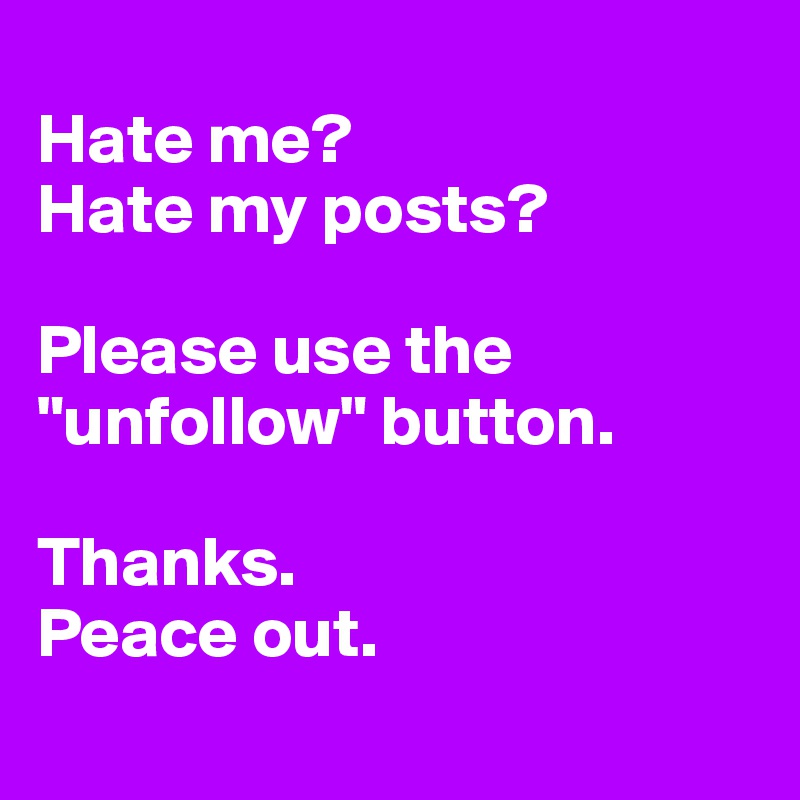
Hate me?
Hate my posts?

Please use the "unfollow" button. 

Thanks. 
Peace out.
