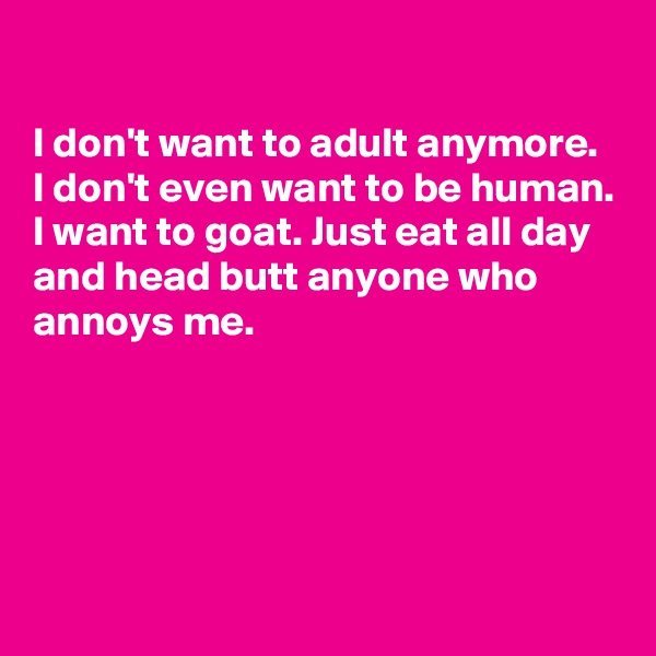 

I don't want to adult anymore. 
I don't even want to be human.
I want to goat. Just eat all day and head butt anyone who annoys me.




