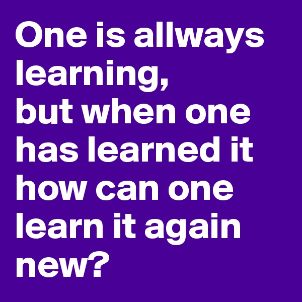 One is allways learning, 
but when one has learned it how can one learn it again new? 