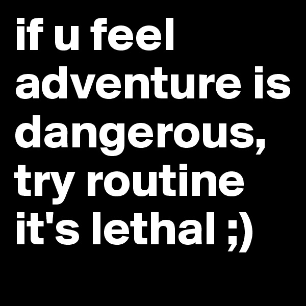 if u feel adventure is dangerous, try routine it's lethal ;)