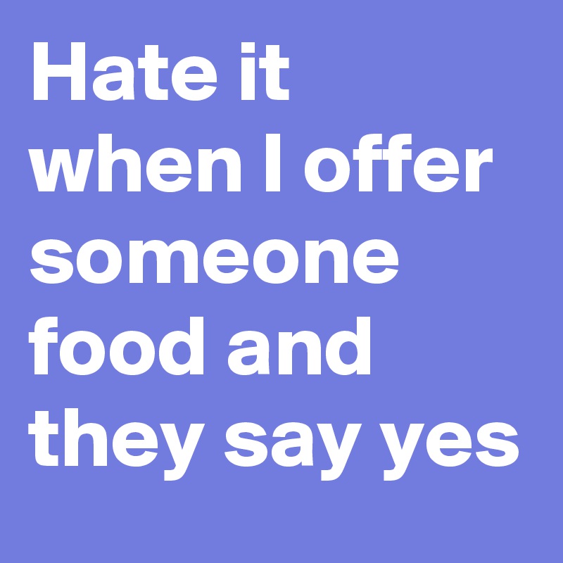 Hate it when I offer someone food and they say yes