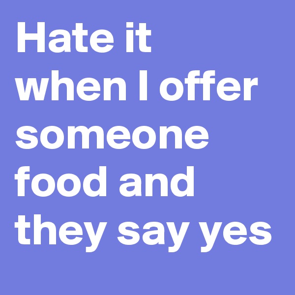 Hate it when I offer someone food and they say yes