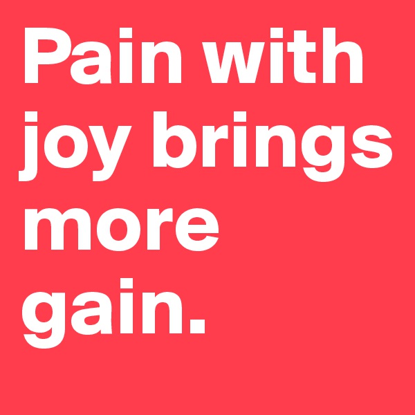 Pain with joy brings more gain.