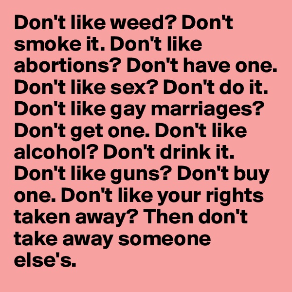 Don't like weed? Don't smoke it. Don't like abortions? Don't have one. Don't like sex? Don't do it. Don't like gay marriages? Don't get one. Don't like alcohol? Don't drink it. Don't like guns? Don't buy one. Don't like your rights taken away? Then don't take away someone else's.