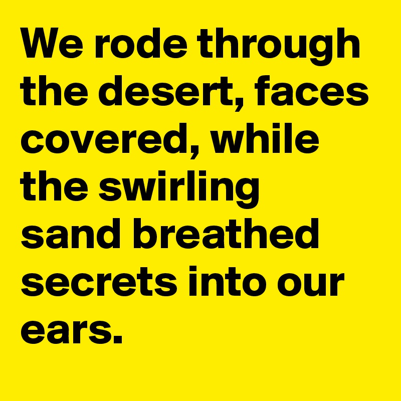 We rode through the desert, faces covered, while the swirling  sand breathed secrets into our ears.