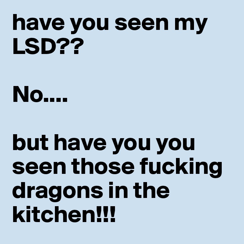 have you seen my LSD??

No....

but have you you seen those fucking dragons in the kitchen!!!