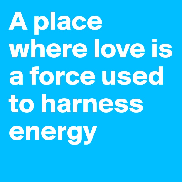 A place where love is a force used to harness energy 