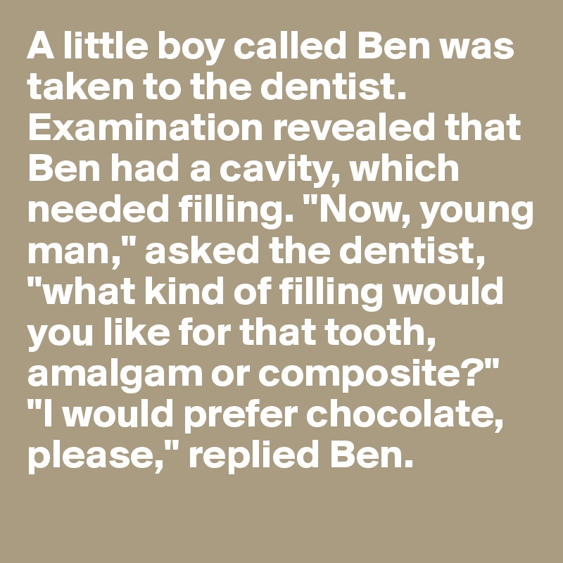 A little boy called Ben was taken to the dentist.  Examination revealed that Ben had a cavity, which needed filling. "Now, young man," asked the dentist, "what kind of filling would you like for that tooth, amalgam or composite?"
"I would prefer chocolate, please," replied Ben.
 