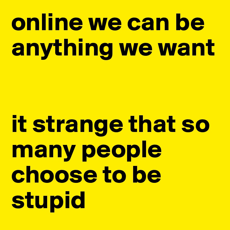 online we can be anything we want


it strange that so many people choose to be stupid