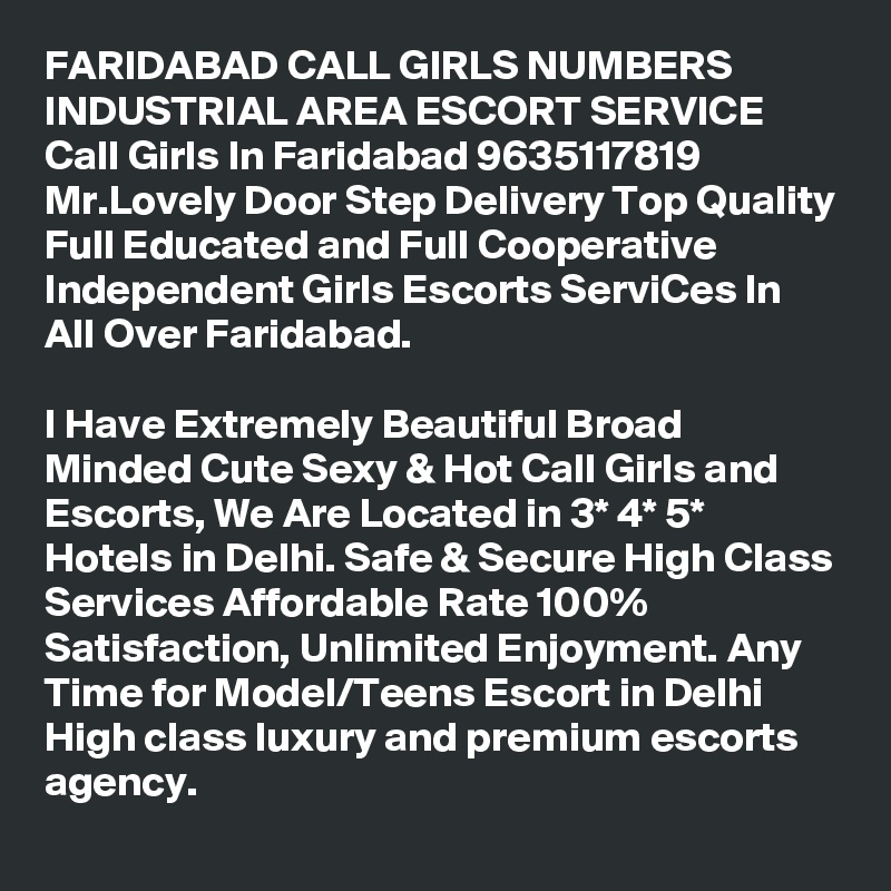 FARIDABAD CALL GIRLS NUMBERS INDUSTRIAL AREA ESCORT SERVICE
Call Girls In Faridabad 9635117819 Mr.Lovely Door Step Delivery Top Quality Full Educated and Full Cooperative Independent Girls Escorts ServiCes In All Over Faridabad.

I Have Extremely Beautiful Broad Minded Cute Sexy & Hot Call Girls and Escorts, We Are Located in 3* 4* 5* Hotels in Delhi. Safe & Secure High Class Services Affordable Rate 100% Satisfaction, Unlimited Enjoyment. Any Time for Model/Teens Escort in Delhi High class luxury and premium escorts agency.