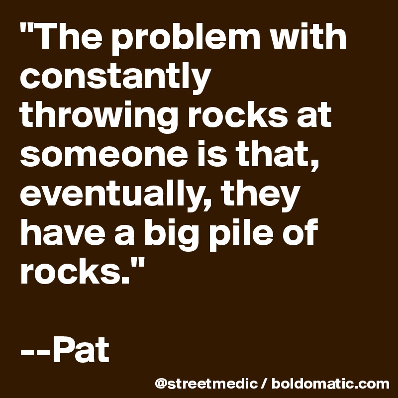 "The problem with constantly throwing rocks at someone is that, eventually, they have a big pile of rocks." 

--Pat