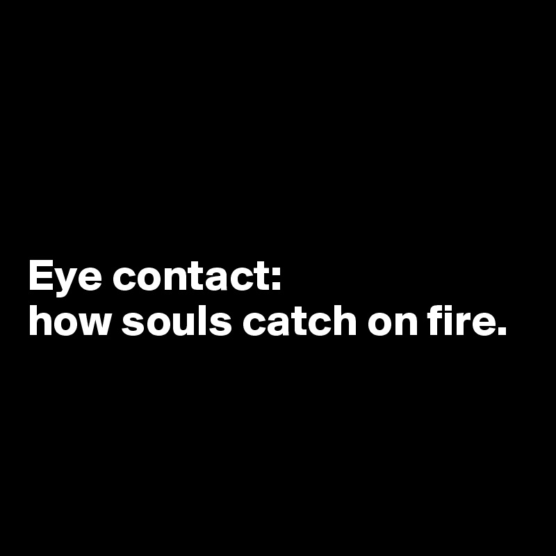 




Eye contact: 
how souls catch on fire.



