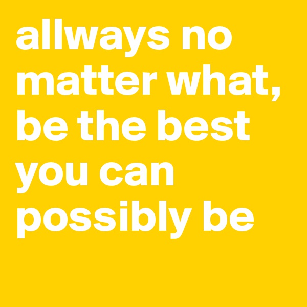 allways no matter what, be the best you can possibly be
