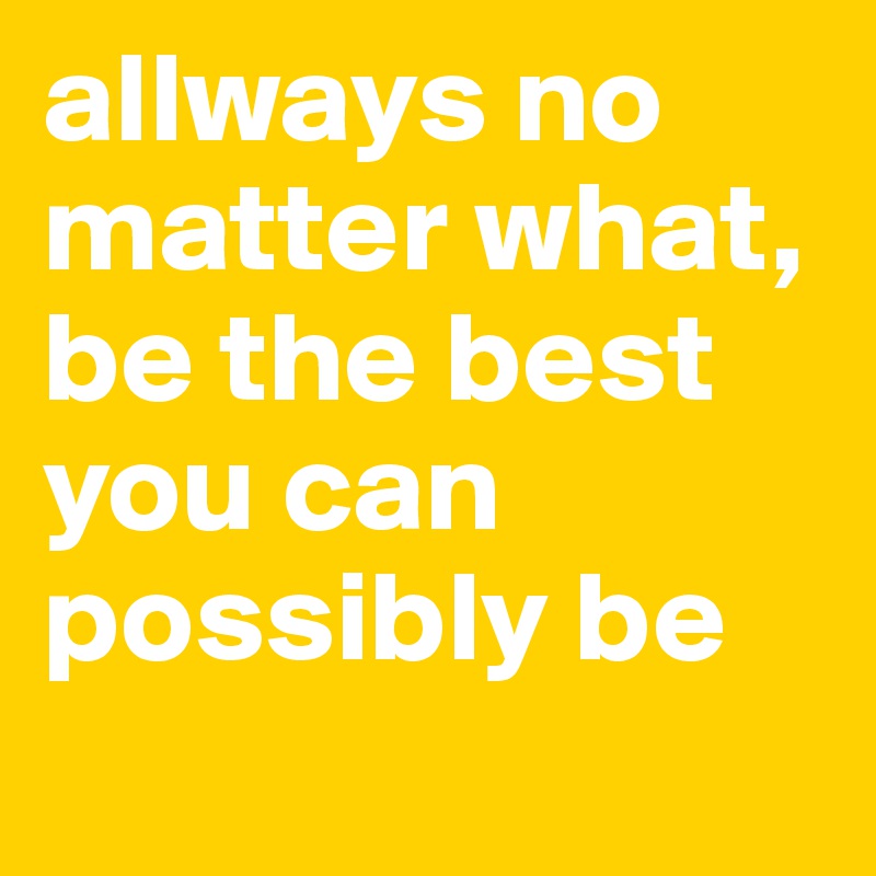allways no matter what, be the best you can possibly be
