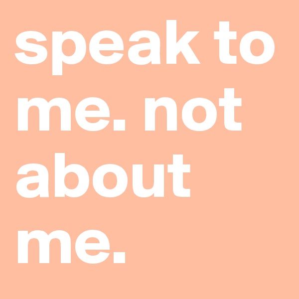 speak to me. not about me.