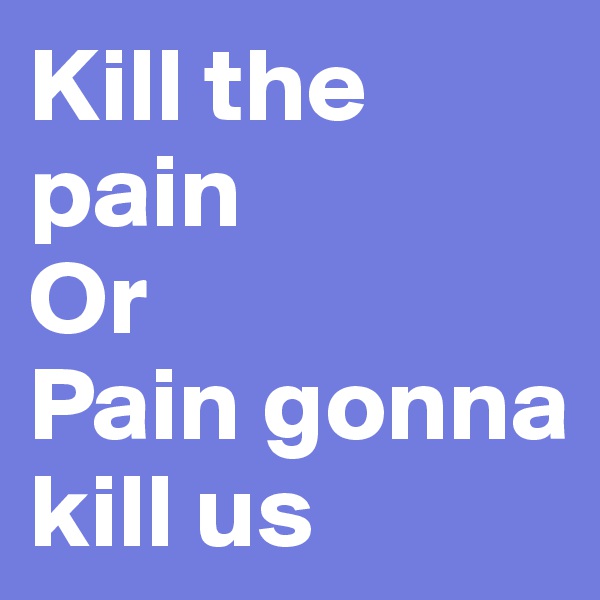 Kill the pain
Or
Pain gonna kill us
