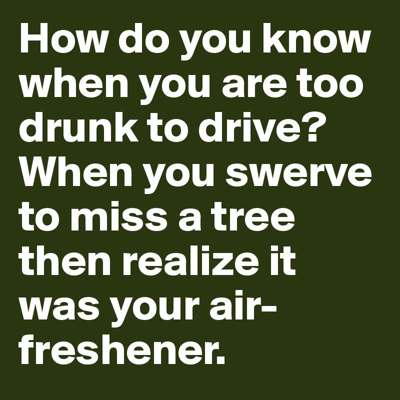 How do you know when you are too drunk to drive? When you swerve to miss a tree then realize it was your air-freshener.
