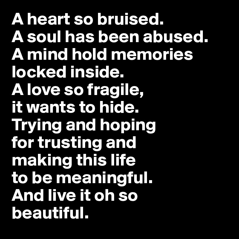 A heart so bruised. 
A soul has been abused. 
A mind hold memories locked inside. 
A love so fragile, 
it wants to hide. 
Trying and hoping 
for trusting and 
making this life 
to be meaningful. 
And live it oh so 
beautiful.
