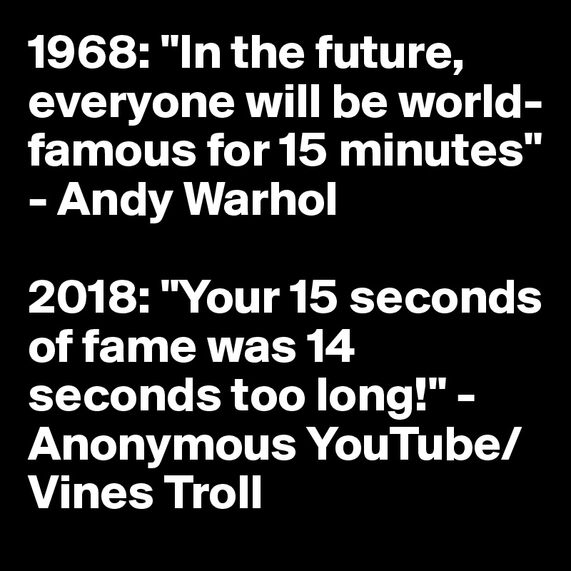 1968: "In the future, everyone will be world-famous for 15 minutes" - Andy Warhol

2018: "Your 15 seconds of fame was 14 seconds too long!" - Anonymous YouTube/Vines Troll