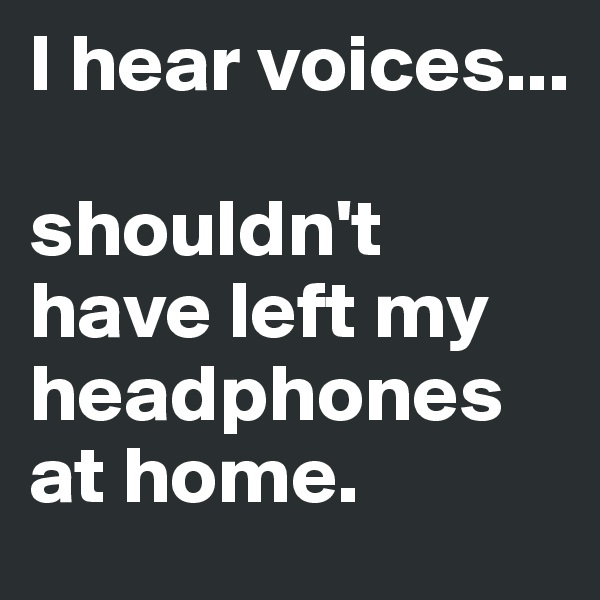 I hear voices...

shouldn't have left my headphones at home.