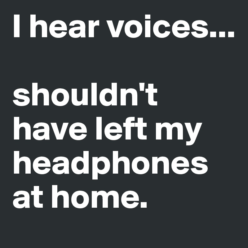 I hear voices... shouldn't have left my headphones at home