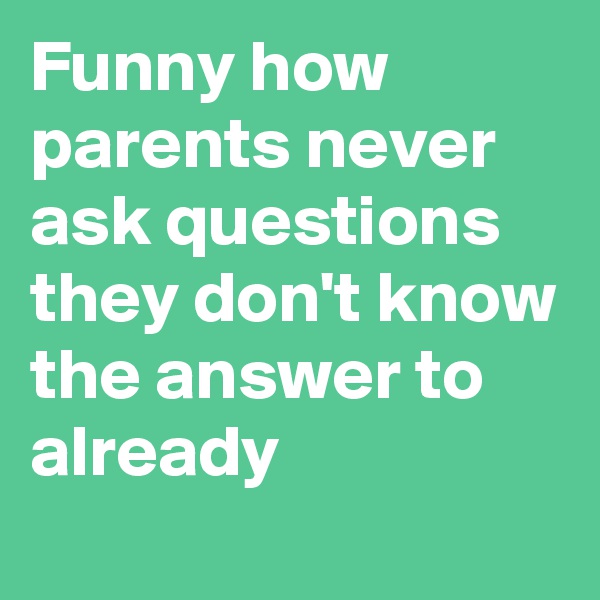 Funny how parents never ask questions they don't know the answer to already