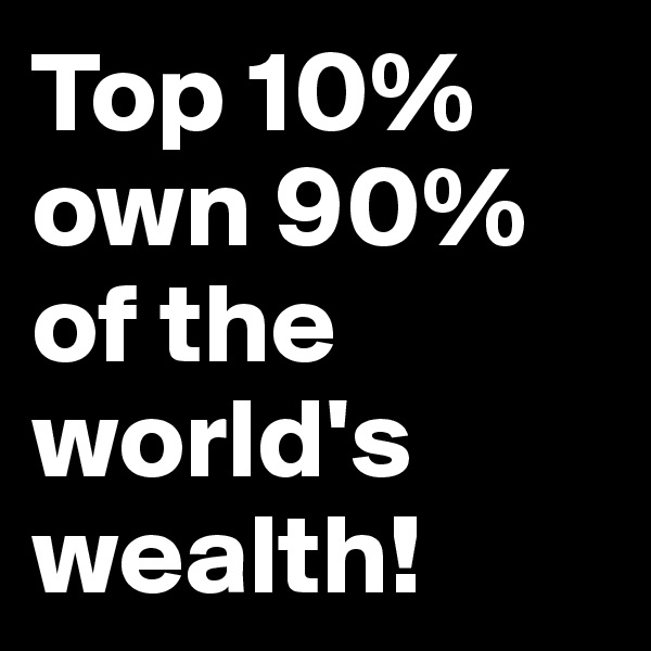 Top 10% own 90% of the world's wealth!