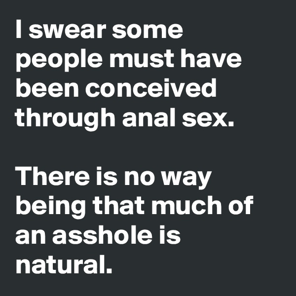 I swear some people must have been conceived through anal sex. 

There is no way being that much of an asshole is natural. 