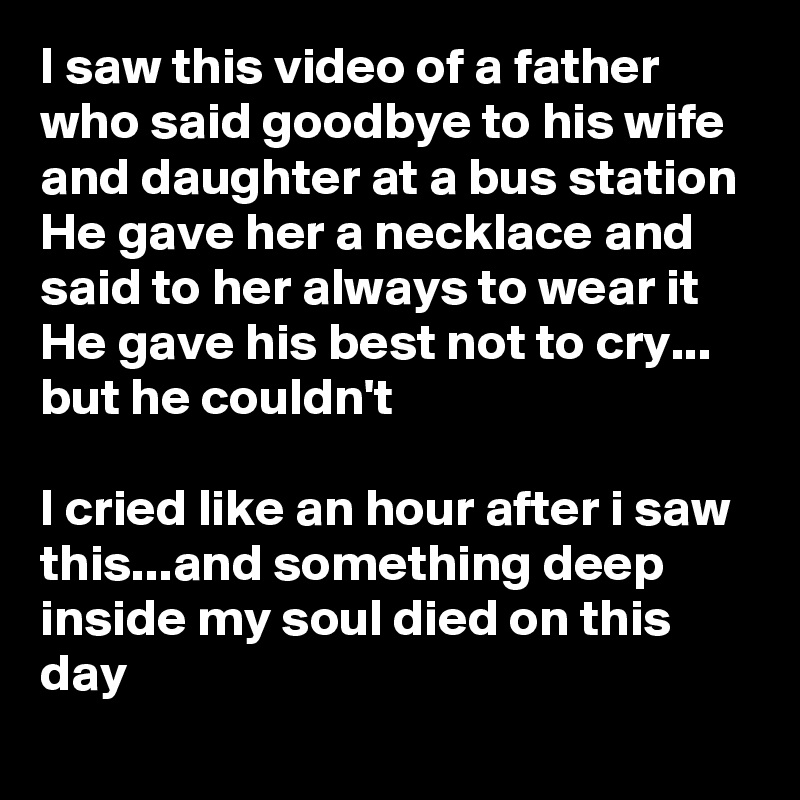 I saw this video of a father who said goodbye to his wife and daughter at a bus station
He gave her a necklace and said to her always to wear it
He gave his best not to cry... but he couldn't

I cried like an hour after i saw this...and something deep inside my soul died on this day