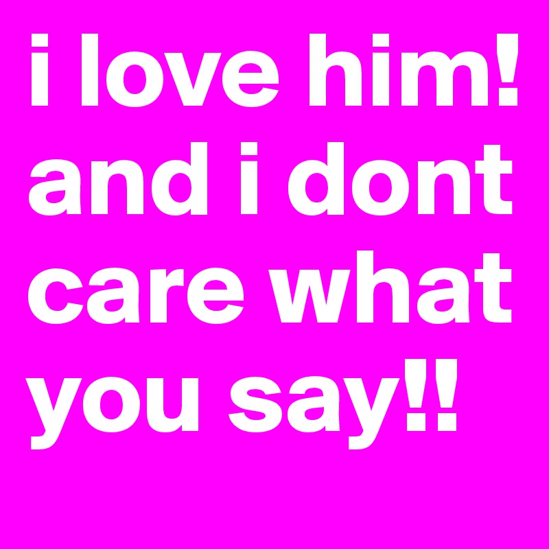 i love him! and i dont care what you say!!