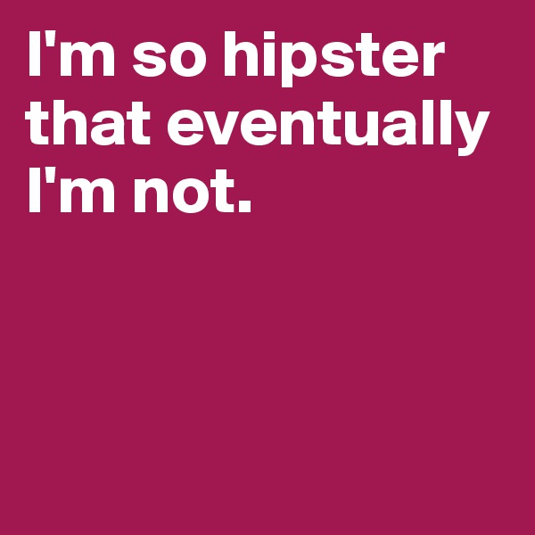 I'm so hipster that eventually I'm not. 



