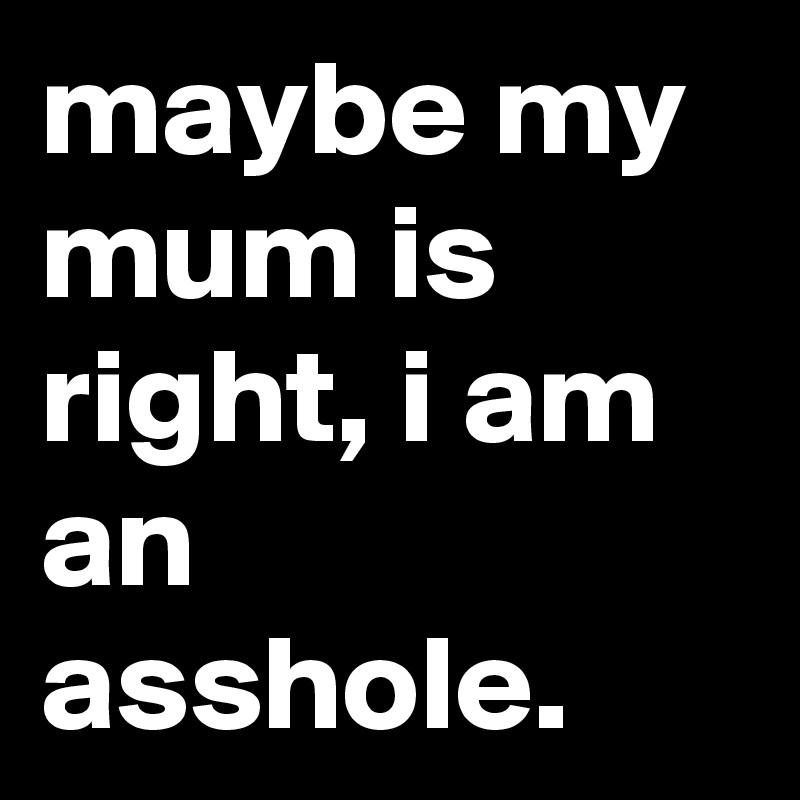 maybe my mum is right, i am an asshole.