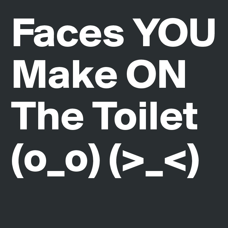 Faces YOU Make ON The Toilet (o_o) (>_<)