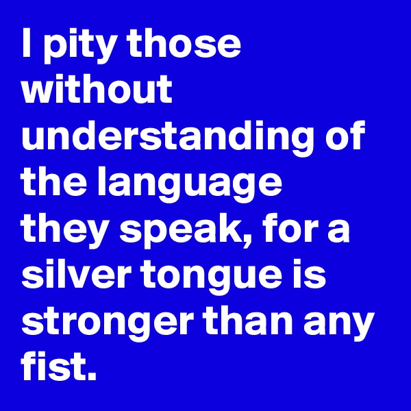 I pity those without understanding of the language they speak, for a silver tongue is stronger than any fist.