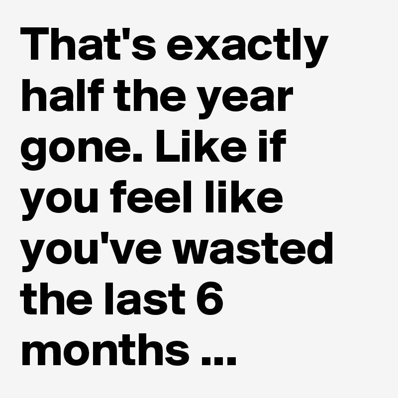 That's exactly half the year gone. Like if you feel like you've wasted the last 6 months ...